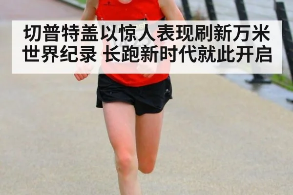 切普特盖以惊人表现刷新万米世界纪录 长跑新时代就此开启