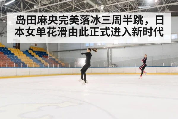 岛田麻央完美落冰三周半跳,日本女单花滑由此正式进入新时代