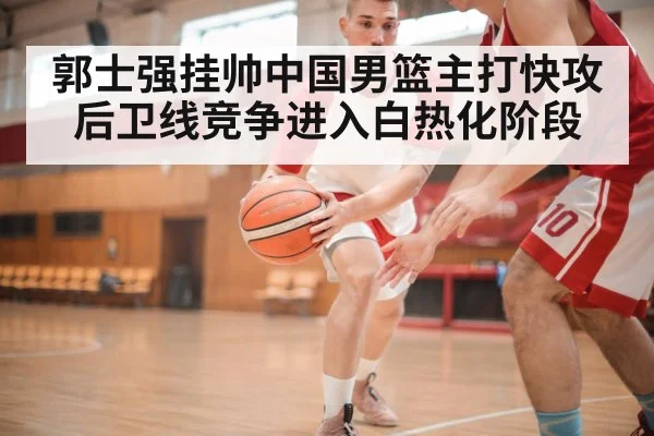 郭士强挂帅中国男篮主打快攻 后卫线竞争进入白热化阶段