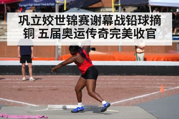 巩立姣世锦赛谢幕战铅球摘铜 五届奥运传奇完美收官