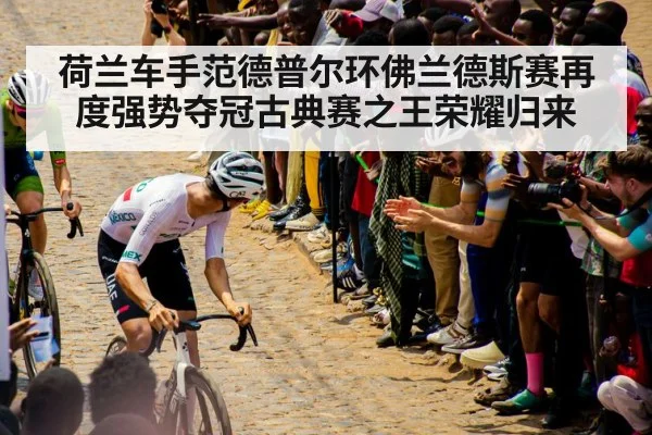 荷兰车手范德普尔环佛兰德斯赛再度强势夺冠古典赛之王荣耀归来